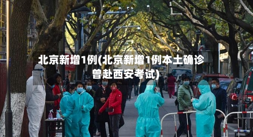 北京新增1例(北京新增1例本土确诊 曾赴西安考试)
