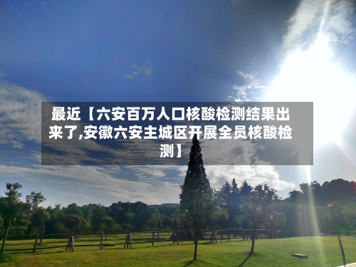 最近【六安百万人口核酸检测结果出来了,安徽六安主城区开展全员核酸检测】