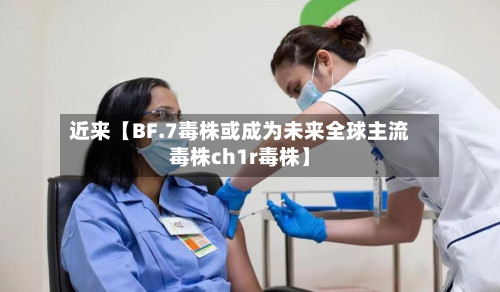 近来【BF.7毒株或成为未来全球主流毒株ch1r毒株】