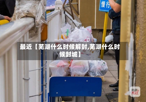 最近【芜湖什么时候解封,芜湖什么时候封城】