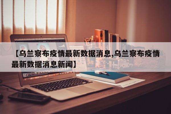 【乌兰察布疫情最新数据消息,乌兰察布疫情最新数据消息新闻】