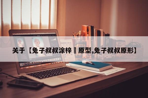 关于【兔子叔叔涂梓韒原型,兔子叔叔原形】