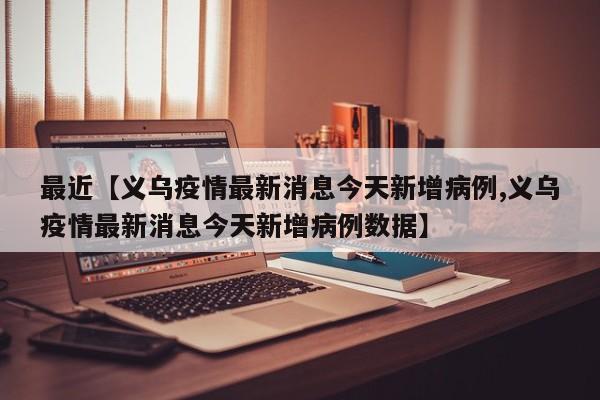 最近【义乌疫情最新消息今天新增病例,义乌疫情最新消息今天新增病例数据】