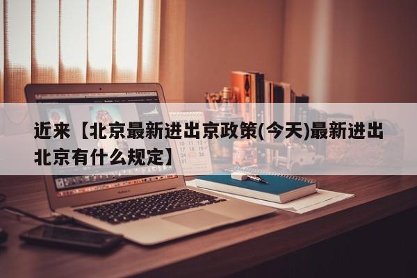 近来【北京最新进出京政策(今天)最新进出北京有什么规定】